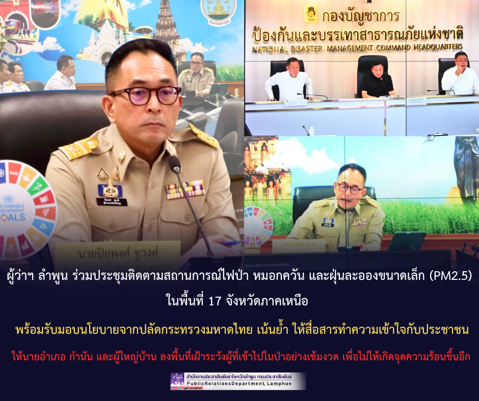 ผู้ว่าฯ ลำพูน ร่วมประชุมติดตามสถานการณ์ไฟป่า หมอกควัน และฝุ่นละอองขนาดเล็ก (PM2.5) ในพื้นที่ 17 จังหวัดภาคเหนือ พร้อมรับมอบนโยบายจากปลัดกระทรวงมหาดไทย เน้นย้ำ ให้สื่อสารทำความเข้าใจกับประชาชน ให้นายอำเภอ กำนัน และผู้ใหญ่บ้าน ลงพื้นที่เฝ้าระวังผู้ที่เข้าไปในป่าอย่างเข้มงวด เพื่อไม่ให้เกิดจุดความร้อนขึ้นอีก
